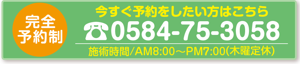 今すぐ予約したい方はこちら　完全予約制　TEL.0584-75-3058　施術時間／AM9：00～PM8：00（木曜定休）