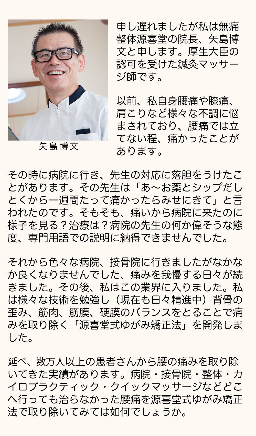 申し遅れましたが私は無痛整体源喜堂の院長、矢島博文と申します。厚生大臣の認可を受けた、鍼灸マッサージ師です。以前、私自身腰痛や膝通、肩こりなど様々な不調に悩まされており、腰痛では立てない程、痛かったことがあります。その時に病院に行き先生の対応に落胆をうけたことがあります。その先生は「あ～お薬とシップだしとくから一週間たって痛かったらみせにきて」と言われたのです。そもそも、痛いから病院に来たのに様子を見る？治療は？病院の先生の何か偉そうな態度、専門用語での説明に納得できませんでした。それから色々な病院、整骨院に行きましたがなかなか良くなりませんでした、痛みを我慢する日々が続きました。その後、私はこの業界に入りました。私は様々な技術を勉強し(現在も日々精進中)背骨の歪み、筋肉、筋膜、硬膜のバランスをとることで痛みを取り除く「源喜堂式ゆがみ矯正法」を開発しました。年間3000人以上の患者さんから腰の痛みを取り除いてきた実績があります。病院・接骨院・整体・カイロプラクティック・クイックマッサージなどどこへ行っても治らなかった腰痛を源喜堂式ゆがみ矯正法で取り除いてみては如何でしょうか。