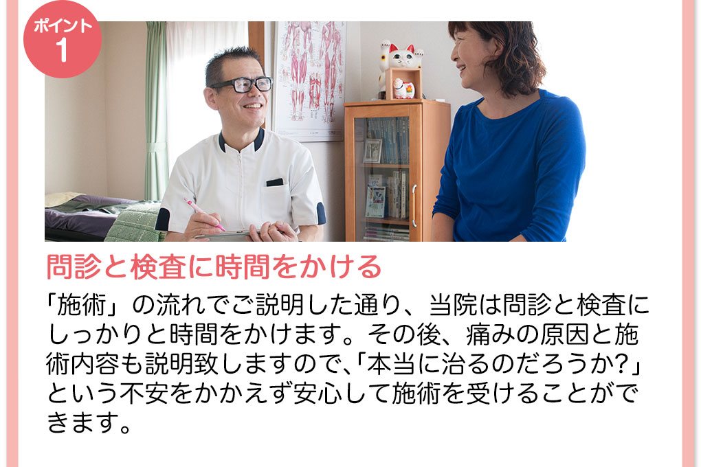 【ポイント1】問診と検査に時間をかける　「施術の流れ」でご説明した通り、当院は問診と検査にしっかりと時間をかけます。その後、痛みの原因と施術内容も説明致しますので「本当に治るのだろうか？」という不安をかかえず安心して施術を受けることができます。