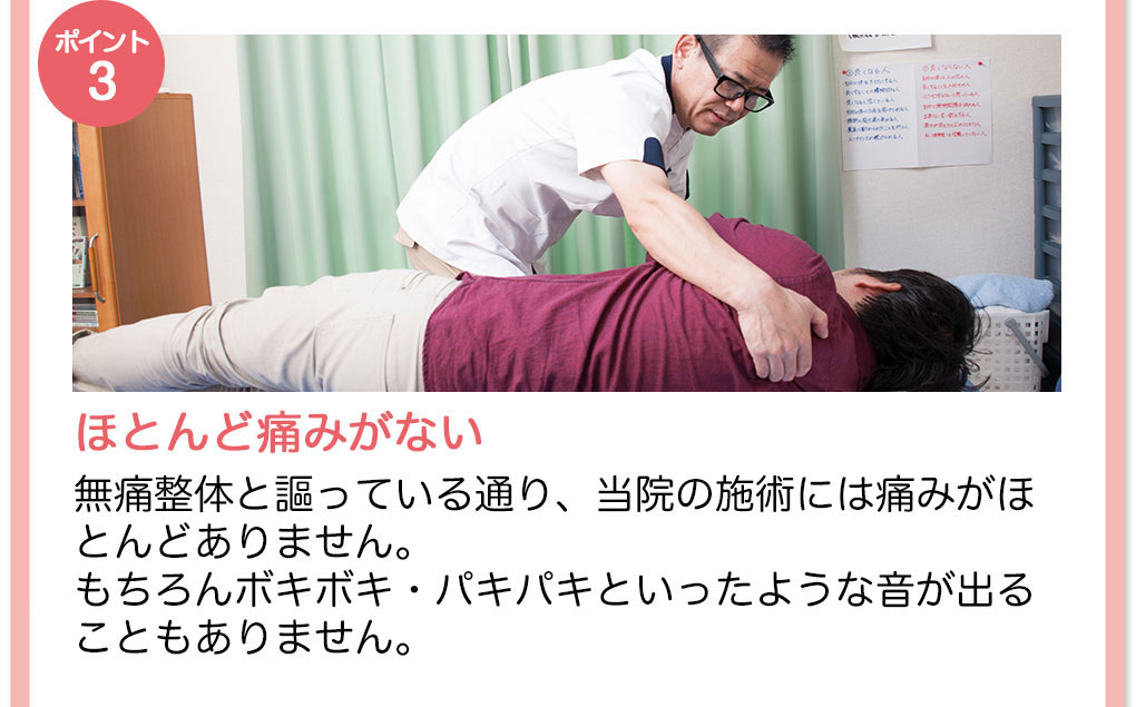 【ポイント3】ほとんど痛みがない　無痛整体と謳っている通り、当院の施術には痛みがほとんどありません。もちろんボキボキ・バキバキといったような音が出ることもありません。