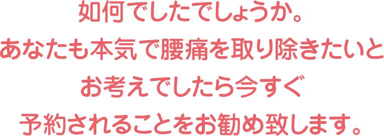 如何でしたでしょうか。あなたも本気で腰痛を取り除きたいとお考えでしたら今すぐ予約されることをお勧め致します。