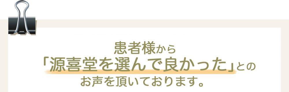 患者様から「源喜堂を選んで良かった」とのお声を頂いております。