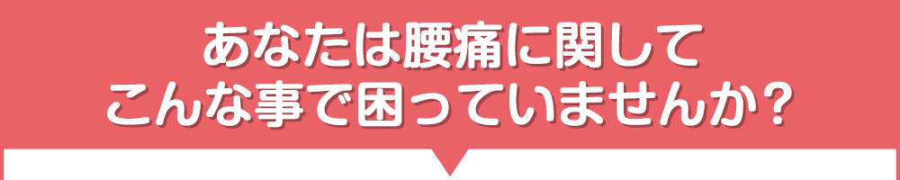 あなたは腰痛に関してこんな事で困っていませんか？