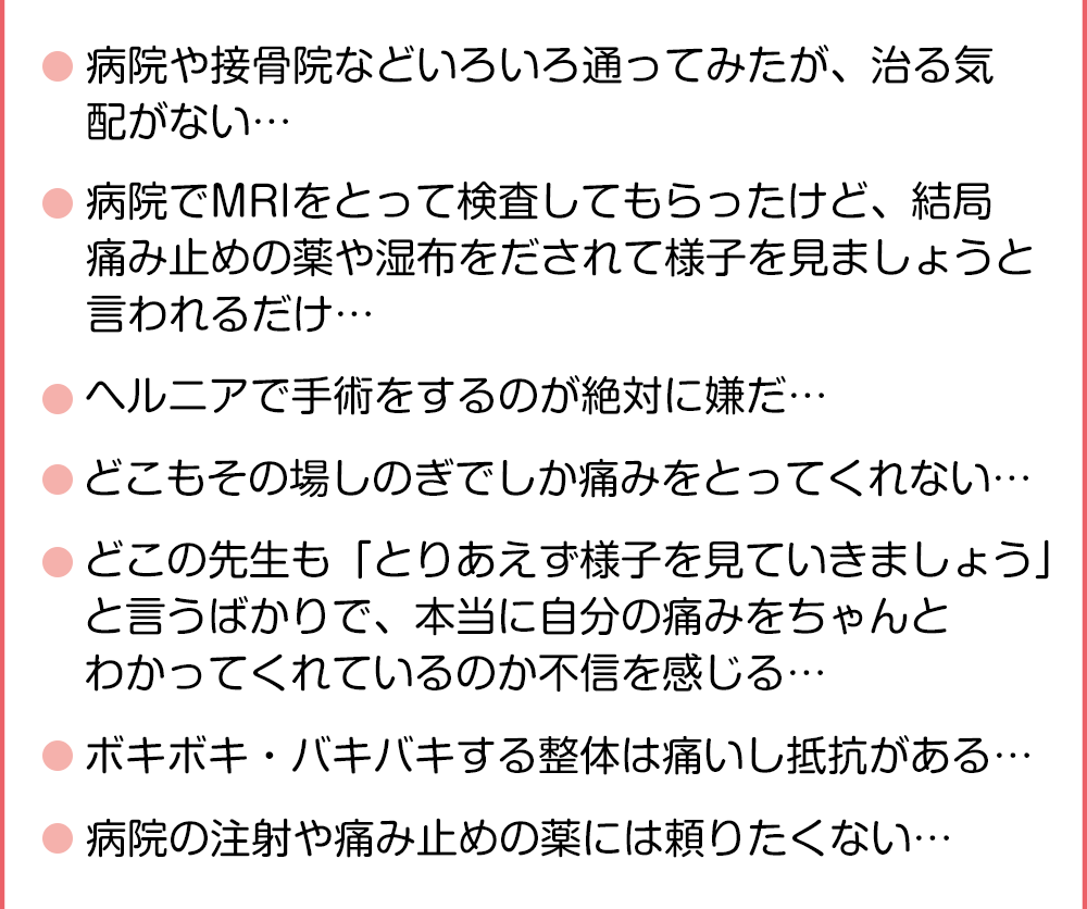 ●病院や整骨院などいろいろ通ってみたが、腰痛が治る気配がない・・・●病院でMRIをとって検査してもらったけど、　結局痛み止めの薬や湿布をだされて様子を見ましょうと言われるだけ・・・●ヘルニアで手術をするのが絶対に嫌だ・・・●どこもその場しのぎでしか痛みをとってくれない・・・●どこの先生も「とりあえず様子を見ていきましょう」と言うばかりで、　本当に自分の痛みをちゃんとわかってくれているのか不信を感じる・・・●ボキボキ・バキバキする整体は痛いし抵抗がある・・・●病院の注射や痛み止めの薬には頼りたくない・・・