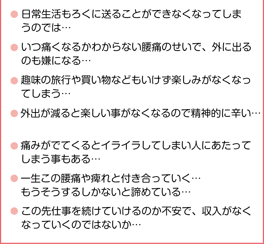 ●日常生活もろくに送ることができなくなってしまうのでは・・・●いつ痛くなるかわからない腰痛のせいで、外に出るのも嫌になる・・・●趣味の旅行や買い物などもいけず楽しみがなくなってしまう・・・●外出が減ると楽しい事がなくなるので精神的に辛い・・・●痛みがでてくるとイライラしてしまい人にあたってしまう事もある・・・●一生この腰痛や痺れと付き合っていく・・・ もうそうするしかないと諦めている・・・●この先仕事を続けていけるのか不安で、収入がなくなっていくのではないか・・・