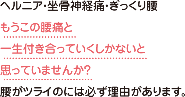 ヘルニア・坐骨神経痛・ぎっくり腰もうこの腰痛と一生付き合っていくしかないと思っていませんか？腰がツライのには必ず理由があります。